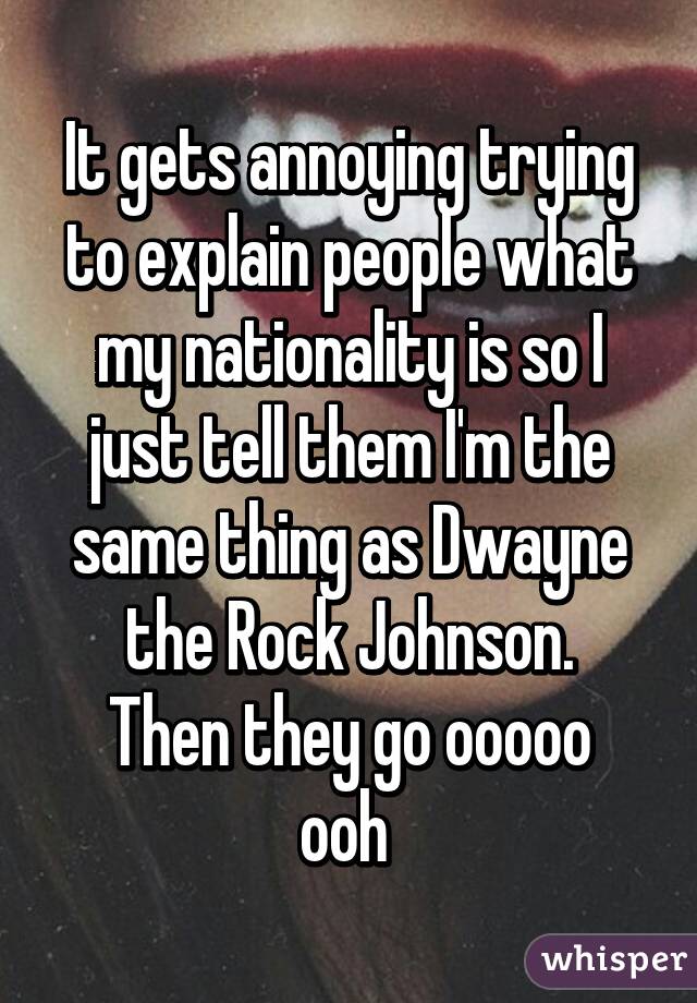 It gets annoying trying to explain people what my nationality is so I just tell them I'm the same thing as Dwayne the Rock Johnson.
Then they go ooooo ooh 