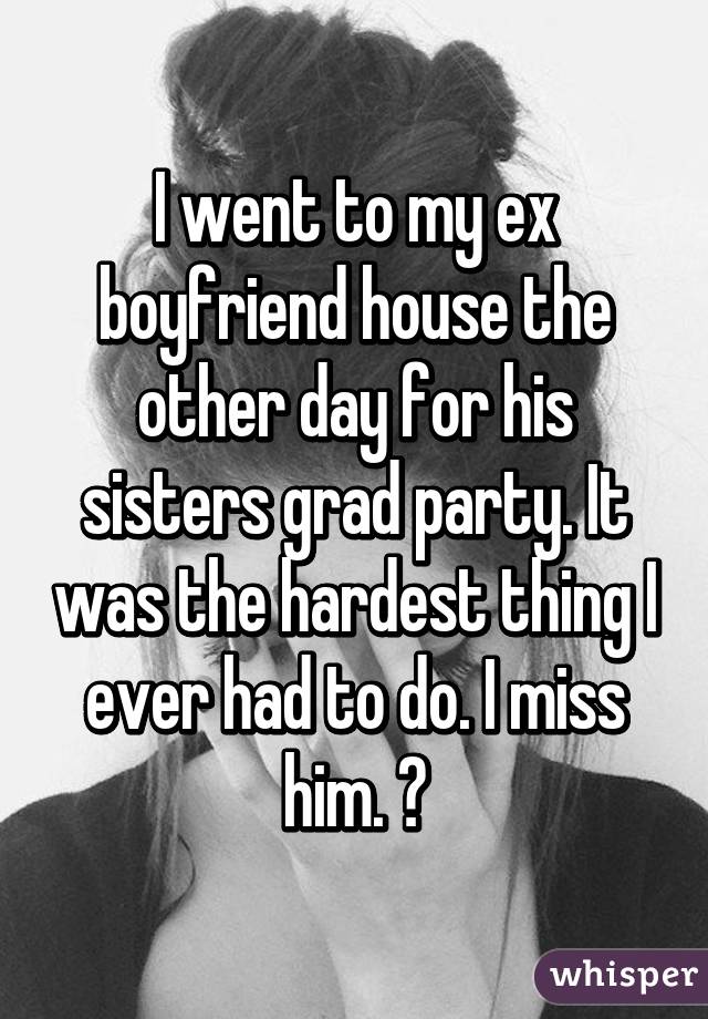 I went to my ex boyfriend house the other day for his sisters grad party. It was the hardest thing I ever had to do. I miss him. 😔