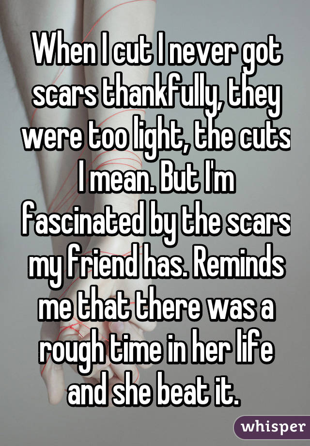 When I cut I never got scars thankfully, they were too light, the cuts I mean. But I'm fascinated by the scars my friend has. Reminds me that there was a rough time in her life and she beat it. 