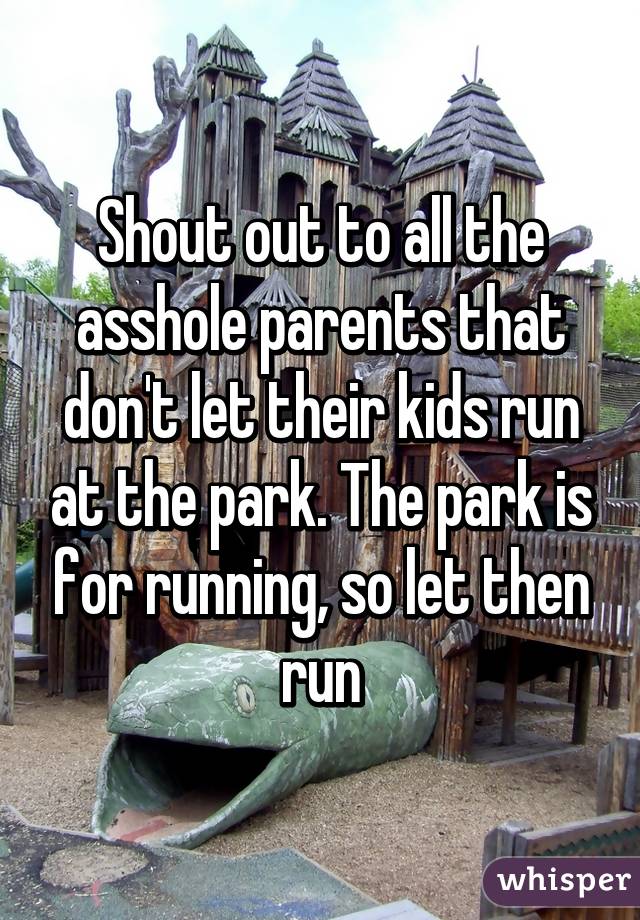 Shout out to all the asshole parents that don't let their kids run at the park. The park is for running, so let then run