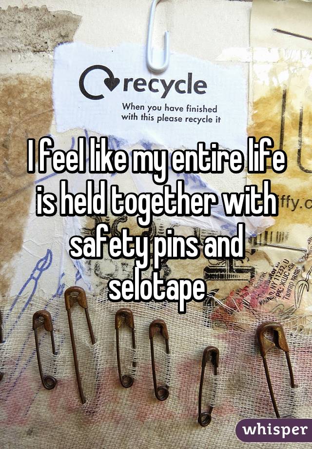 I feel like my entire life is held together with safety pins and selotape