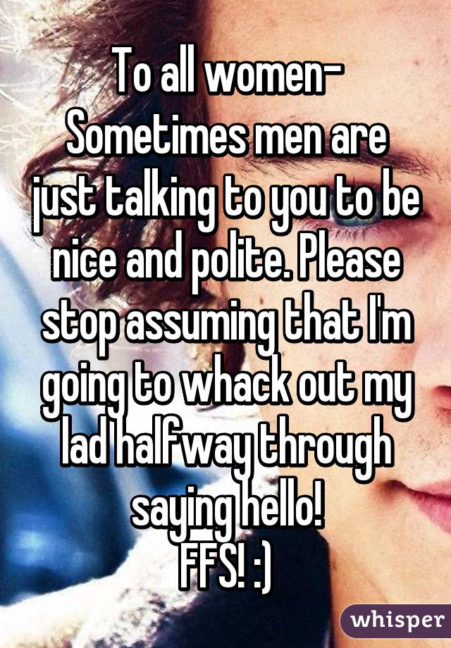 To all women-
Sometimes men are just talking to you to be nice and polite. Please stop assuming that I'm going to whack out my lad halfway through saying hello!
FFS! :)