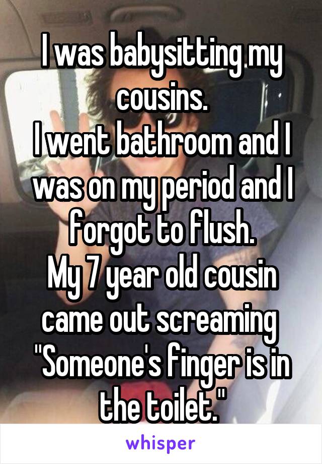 I was babysitting my cousins.
I went bathroom and I was on my period and I forgot to flush.
My 7 year old cousin came out screaming 
"Someone's finger is in the toilet."