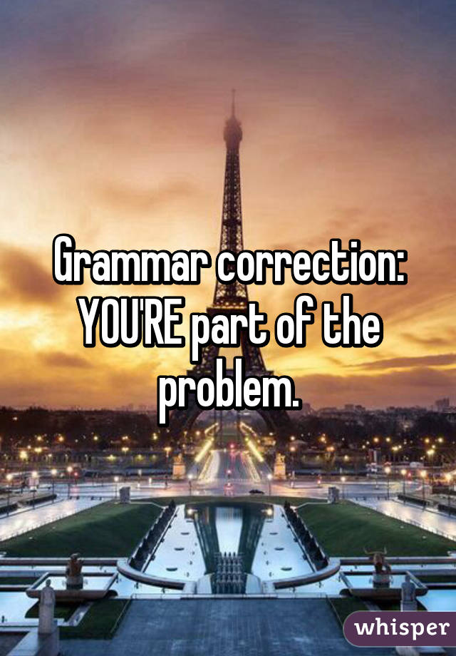 Grammar correction:
YOU'RE part of the problem.