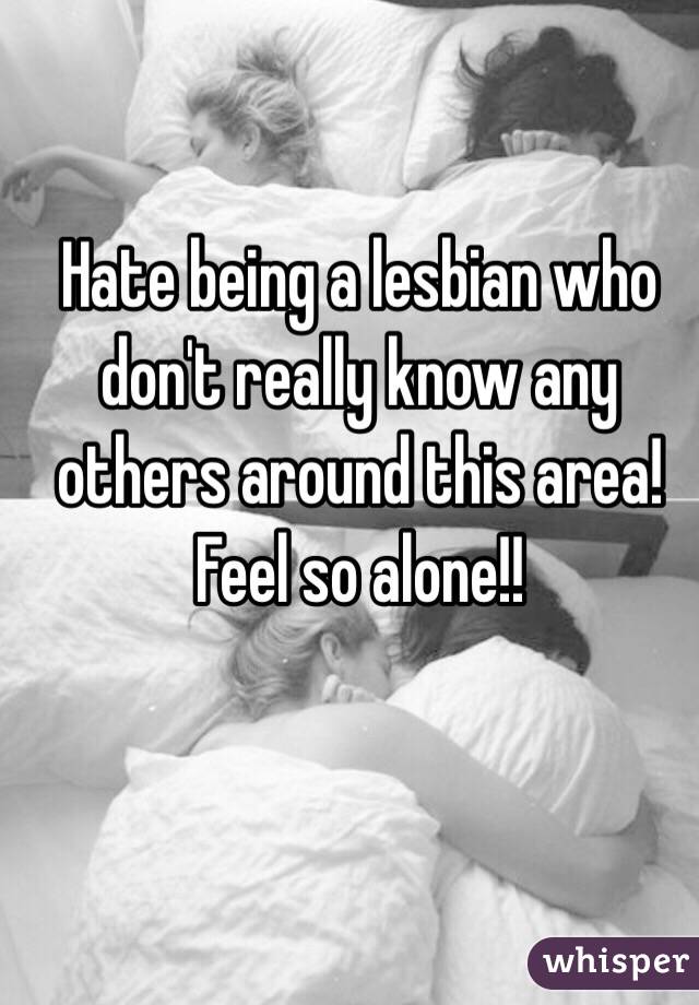 Hate being a lesbian who don't really know any others around this area! 
Feel so alone!!