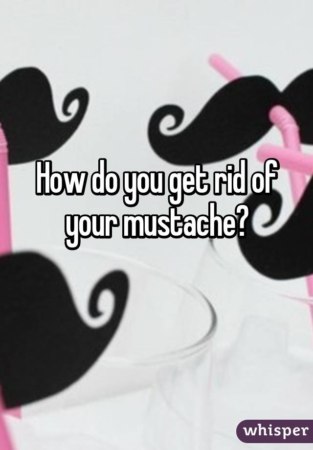 How do you get rid of your mustache?
