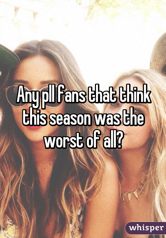 Any pll fans that think this season was the worst of all?