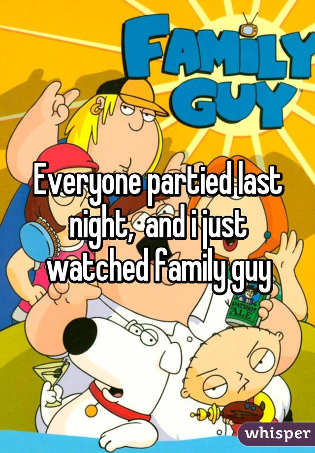 Everyone partied last night,  and i just watched family guy