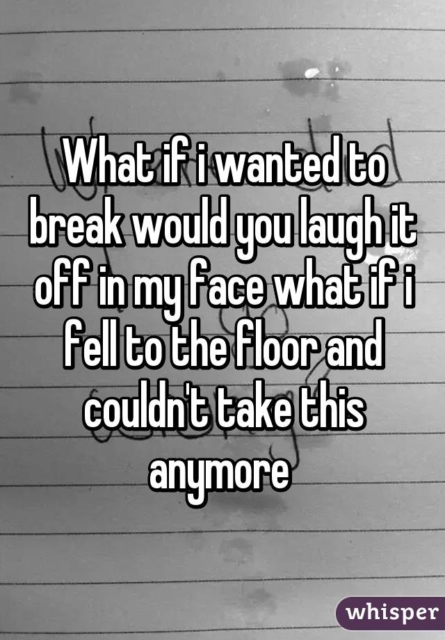 What if i wanted to break would you laugh it off in my face what if i fell to the floor and couldn't take this anymore 