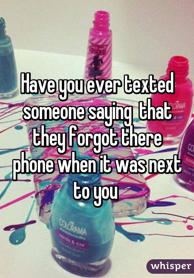 Have you ever texted someone saying  that they forgot there phone when it was next to you 