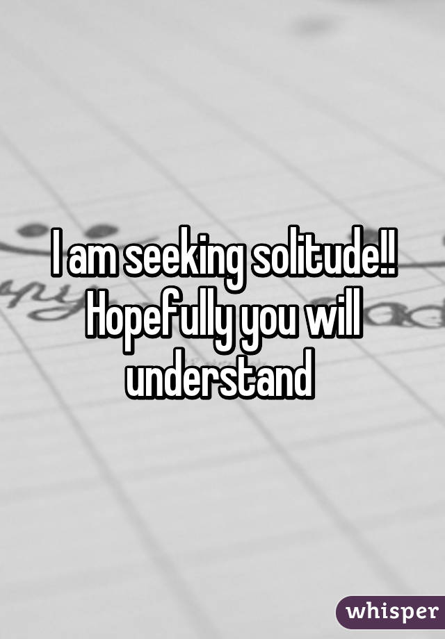 I am seeking solitude!! Hopefully you will understand 