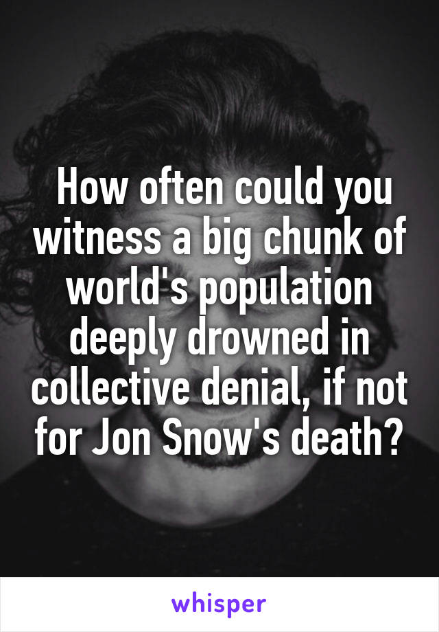  How often could you witness a big chunk of world's population deeply drowned in collective denial, if not for Jon Snow's death?