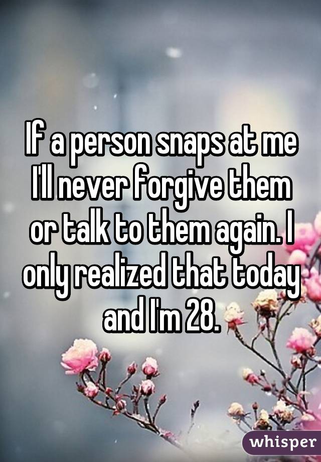 If a person snaps at me I'll never forgive them or talk to them again. I only realized that today and I'm 28.