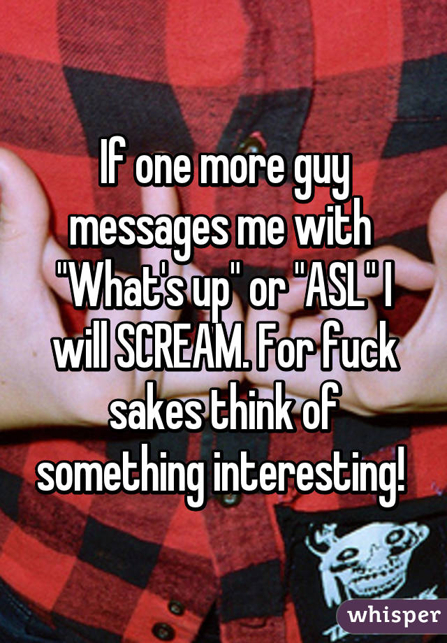 If one more guy messages me with 
"What's up" or "ASL" I will SCREAM. For fuck sakes think of something interesting! 