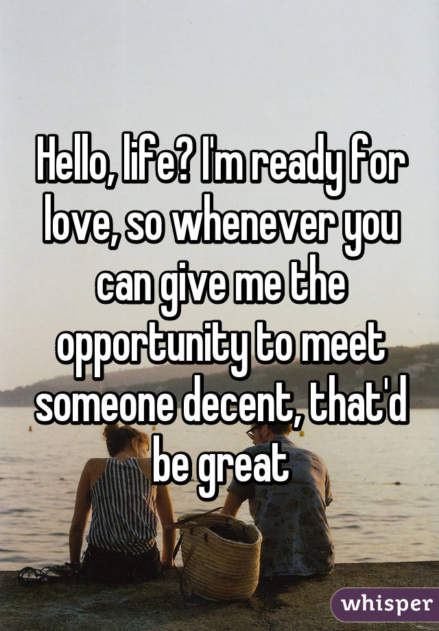 Hello, life? I'm ready for love, so whenever you can give me the opportunity to meet someone decent, that'd be great