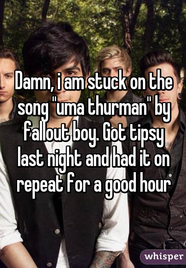 Damn, i am stuck on the song "uma thurman" by fallout boy. Got tipsy last night and had it on repeat for a good hour