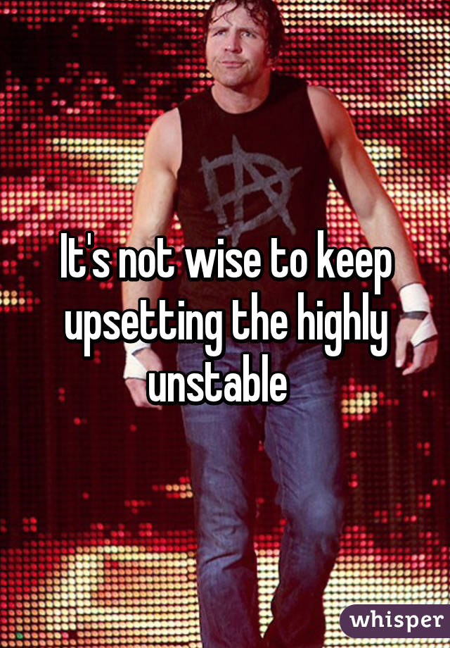 It's not wise to keep upsetting the highly unstable  