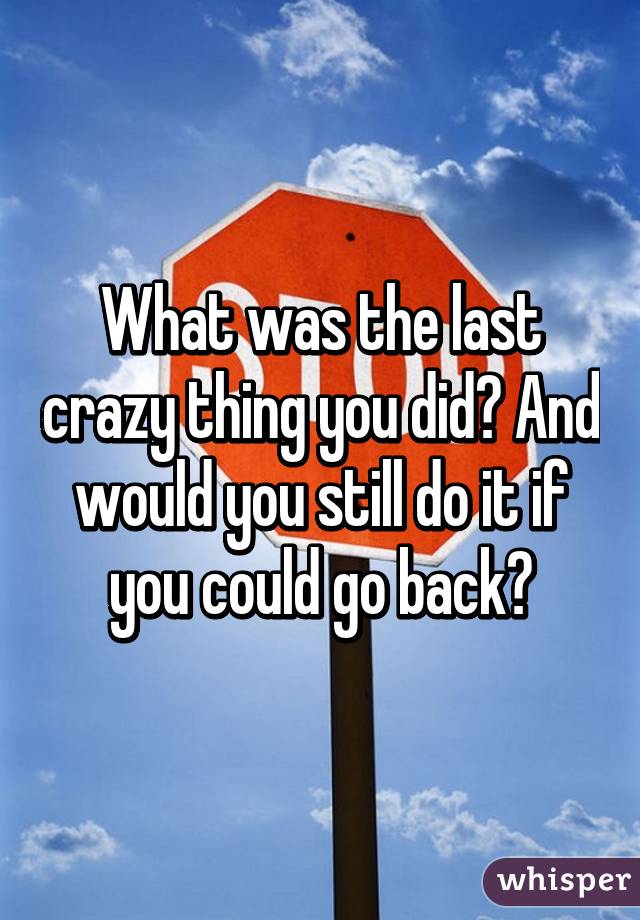 What was the last crazy thing you did? And would you still do it if you could go back?