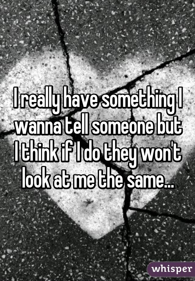 I really have something I wanna tell someone but I think if I do they won't look at me the same...