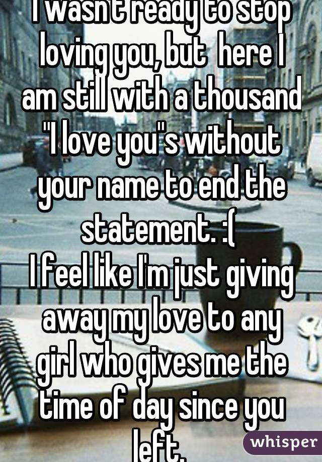 I wasn't ready to stop loving you, but  here I am still with a thousand "I love you"s without your name to end the statement. :( 
I feel like I'm just giving away my love to any girl who gives me the time of day since you left. 