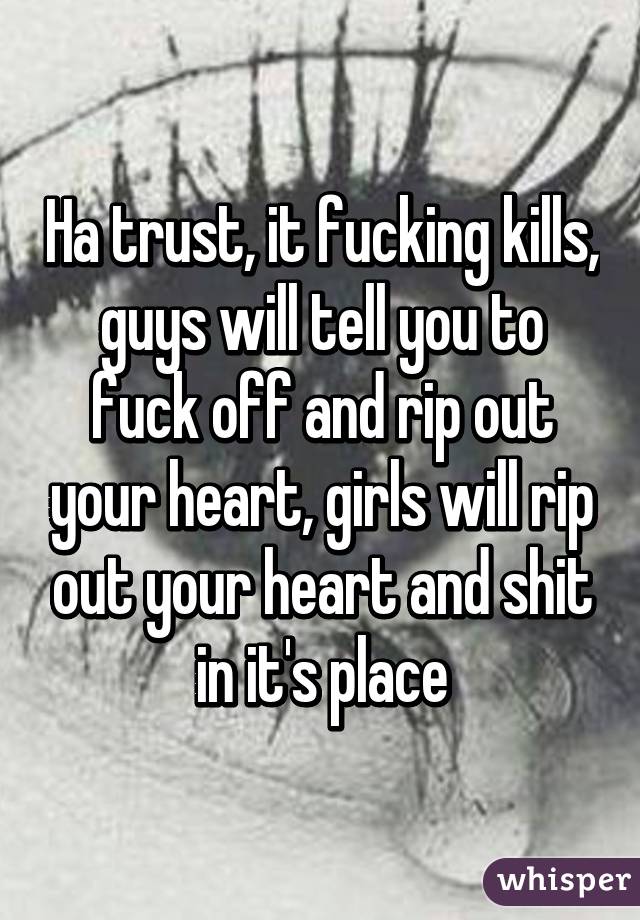 Ha trust, it fucking kills, guys will tell you to fuck off and rip out your heart, girls will rip out your heart and shit in it's place