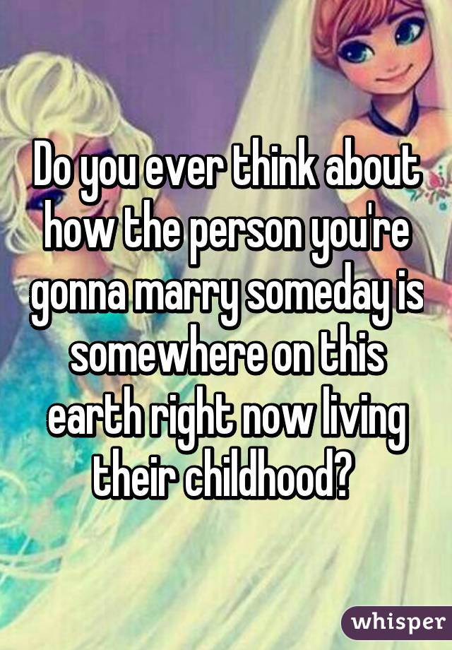 Do you ever think about how the person you're gonna marry someday is somewhere on this earth right now living their childhood? 