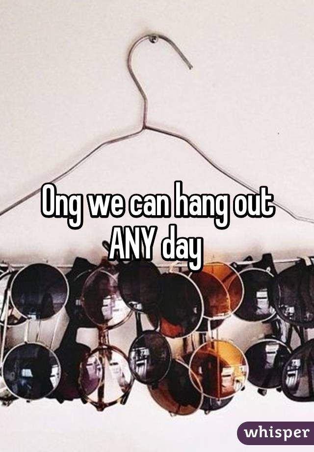 Ong we can hang out ANY day 