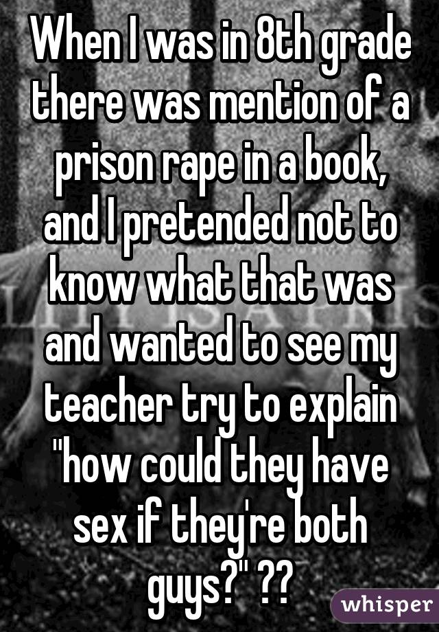 When I was in 8th grade there was mention of a prison rape in a book, and I pretended not to know what that was and wanted to see my teacher try to explain "how could they have sex if they're both guys?" 😂😂