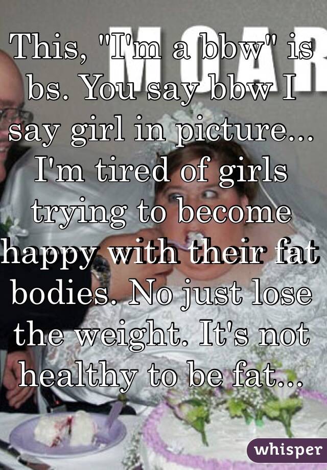 This, "I'm a bbw" is bs. You say bbw I say girl in picture...
I'm tired of girls trying to become happy with their fat bodies. No just lose the weight. It's not healthy to be fat...