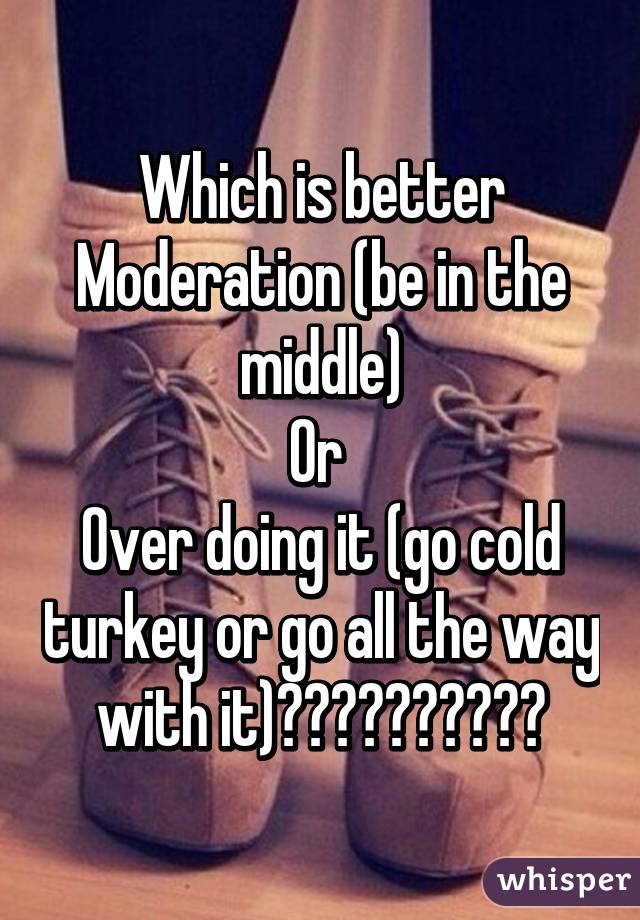 Which is better
Moderation (be in the middle)
Or 
Over doing it (go cold turkey or go all the way with it)??????????