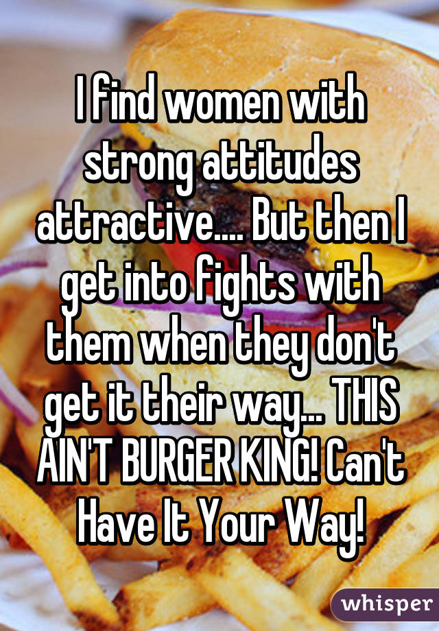 I find women with strong attitudes attractive.... But then I get into fights with them when they don't get it their way... THIS AIN'T BURGER KING! Can't Have It Your Way!