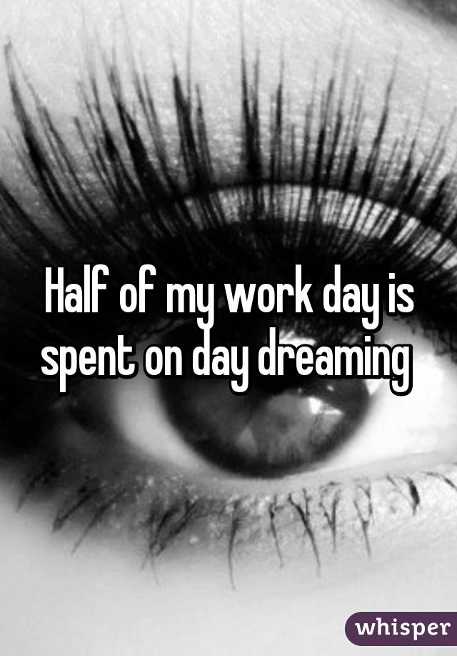 Half of my work day is spent on day dreaming 