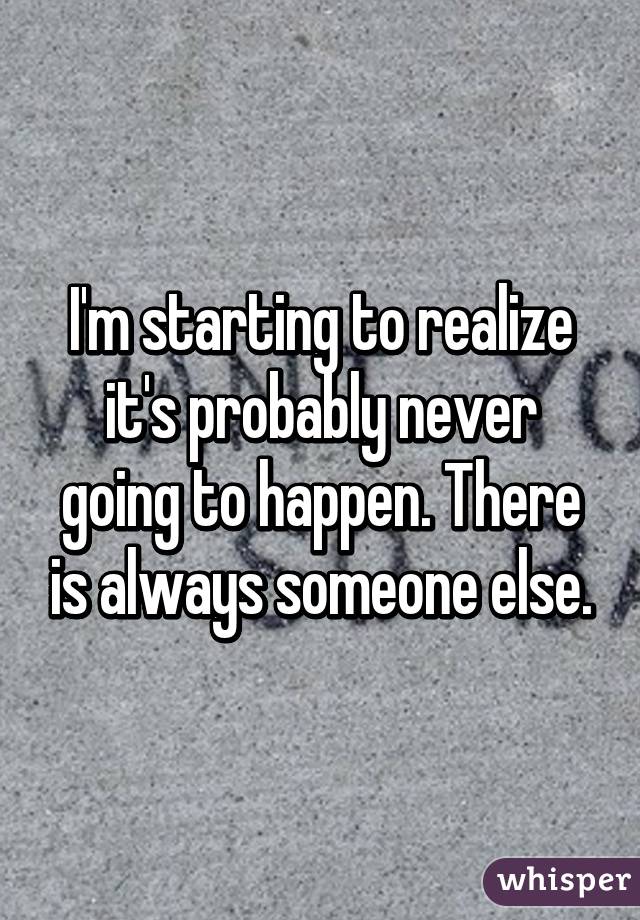 I'm starting to realize it's probably never going to happen. There is always someone else.