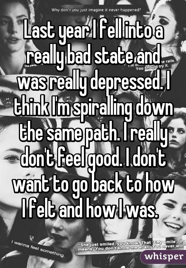 Last year I fell into a really bad state and was really depressed. I think I'm spiralling down the same path. I really don't feel good. I don't want to go back to how I felt and how I was.  
