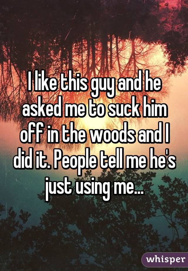 I like this guy and he asked me to suck him off in the woods and I did it. People tell me he's just using me...