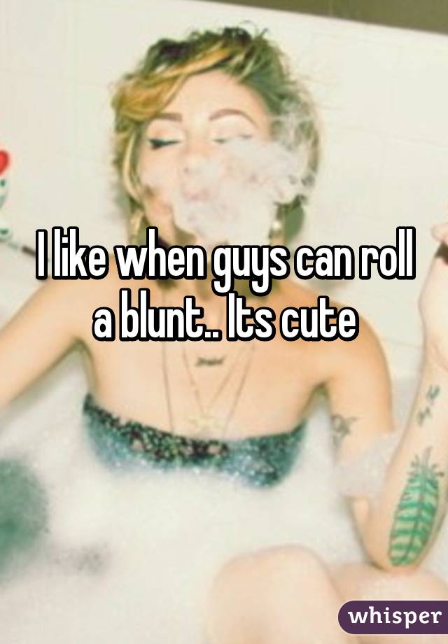 I like when guys can roll a blunt.. Its cute
