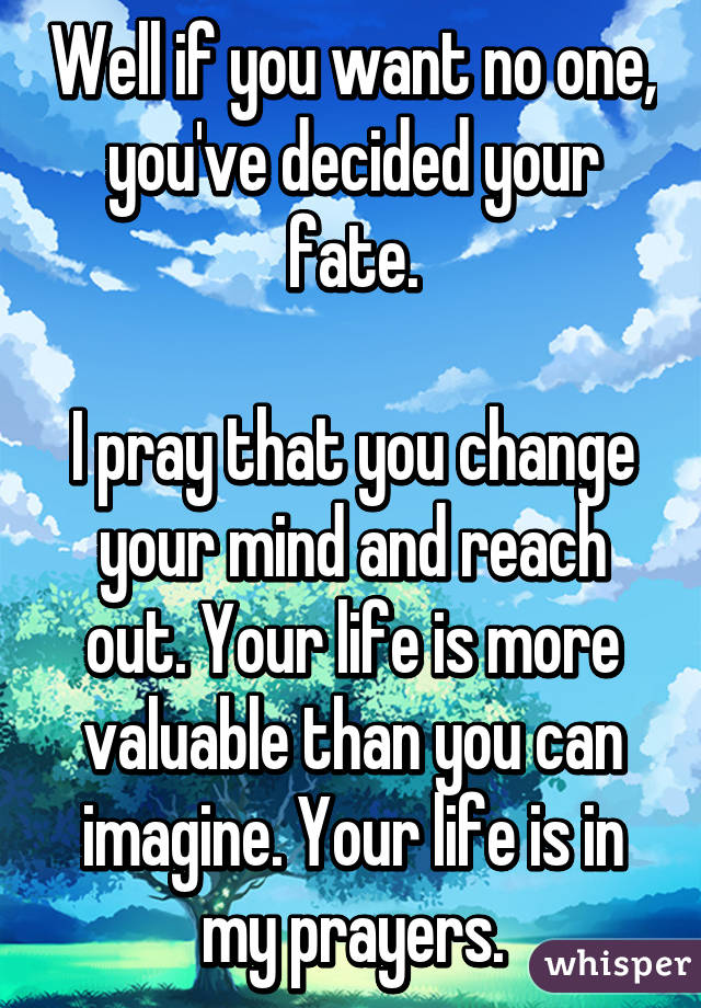 Well if you want no one, you've decided your fate.

I pray that you change your mind and reach out. Your life is more valuable than you can imagine. Your life is in my prayers.