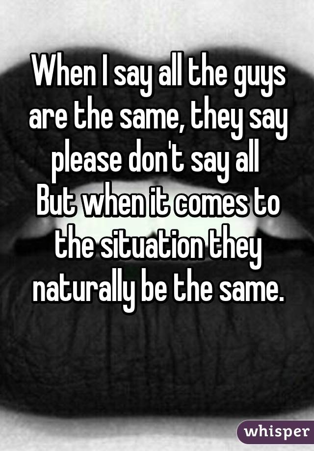 When I say all the guys are the same, they say please don't say all 
But when it comes to the situation they naturally be the same.

