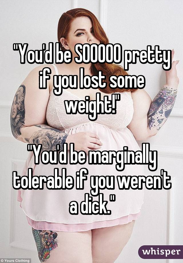 "You'd be SOOOOO pretty if you lost some weight!"

"You'd be marginally tolerable if you weren't a dick."