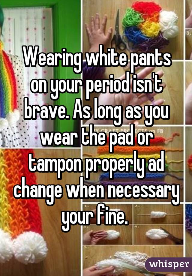 Wearing white pants on your period isn't brave. As long as you wear the pad or tampon properly ad change when necessary your fine. 