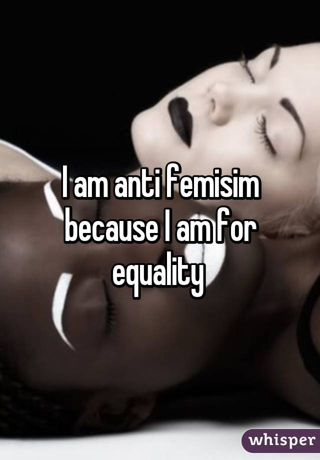 I am anti femisim because I am for equality 