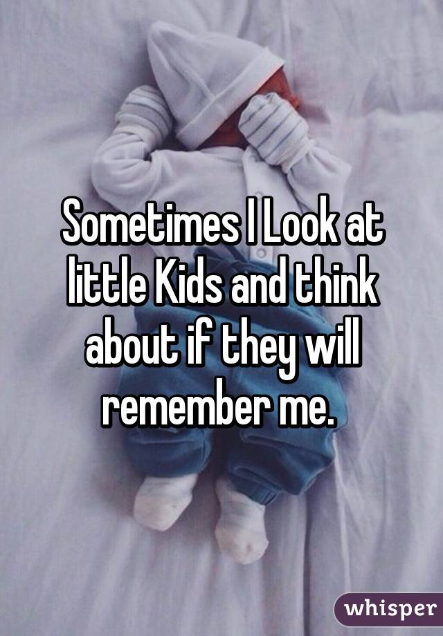 Sometimes I Look at little Kids and think about if they will remember me. 