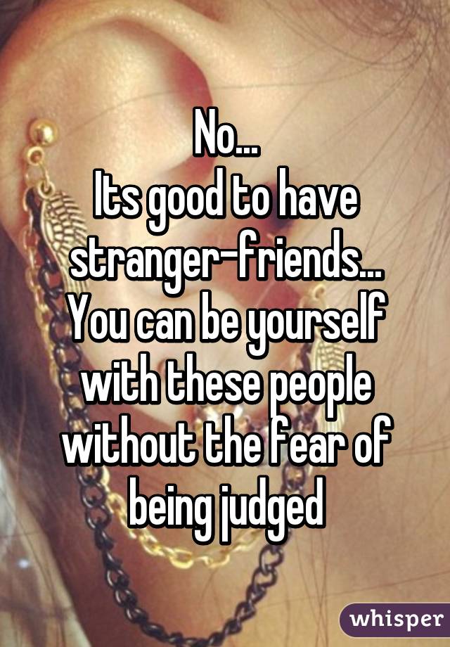 No...
Its good to have stranger-friends...
You can be yourself with these people without the fear of being judged