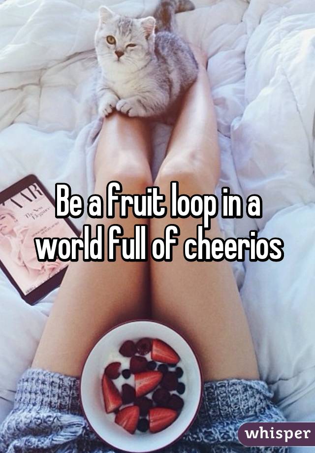 Be a fruit loop in a world full of cheerios