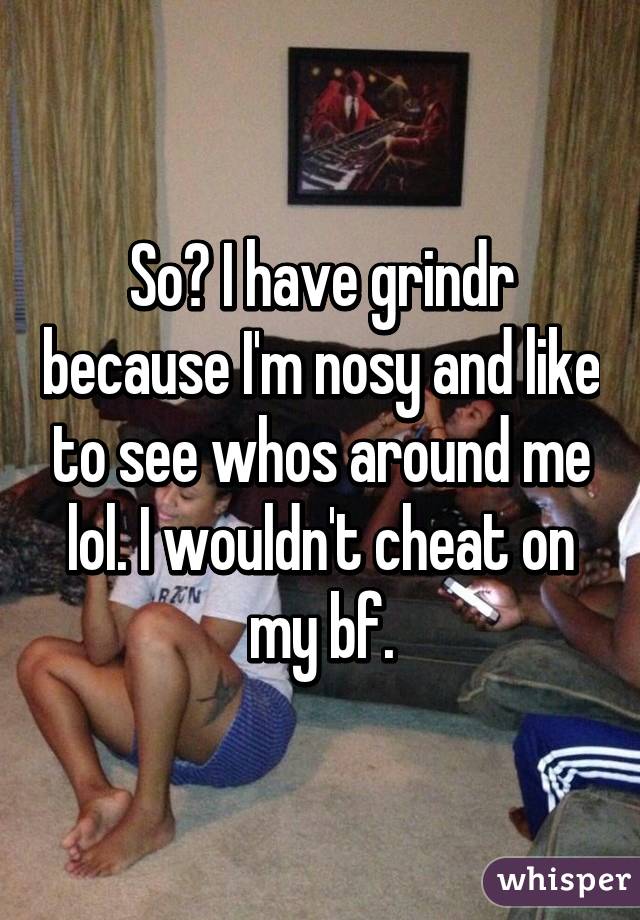 So? I have grindr because I'm nosy and like to see whos around me lol. I wouldn't cheat on my bf.