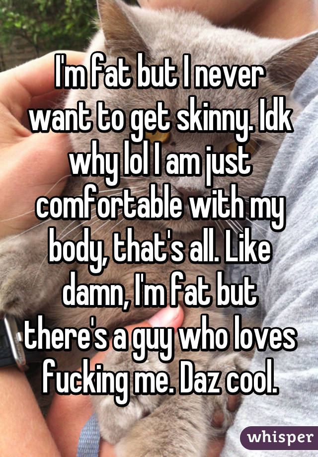 I'm fat but I never want to get skinny. Idk why lol I am just comfortable with my body, that's all. Like damn, I'm fat but there's a guy who loves fucking me. Daz cool.