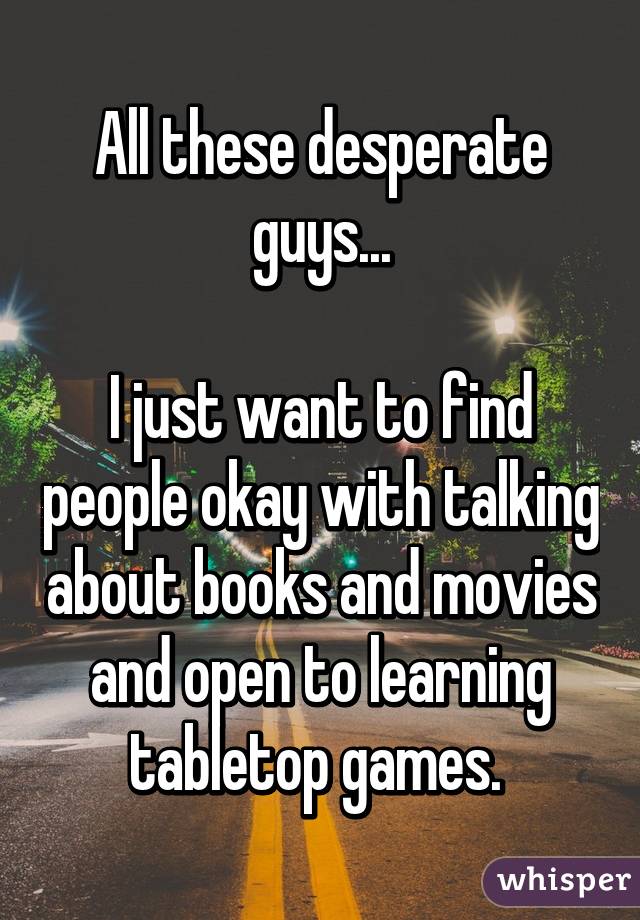 All these desperate guys...

I just want to find people okay with talking about books and movies and open to learning tabletop games. 