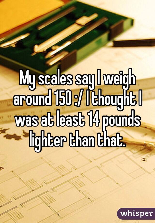 My scales say I weigh around 150 :/ I thought I was at least 14 pounds lighter than that. 