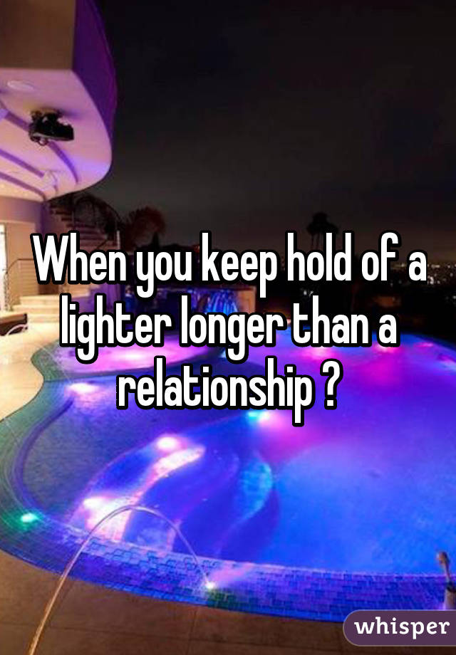 When you keep hold of a lighter longer than a relationship 🙈