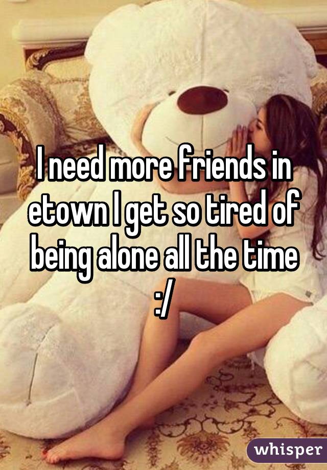 I need more friends in etown I get so tired of being alone all the time :/